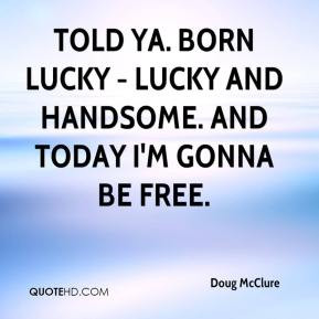 ... Told ya. Born lucky - lucky and handsome. And today I'm gonna be free