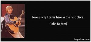 Love is why I came here in the first place. - John Denver