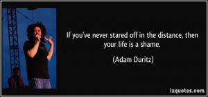 ... stared off in the distance, then your life is a shame. - Adam Duritz