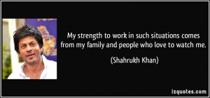 ... comes from my family and people who love to watch me. - Shahrukh Khan