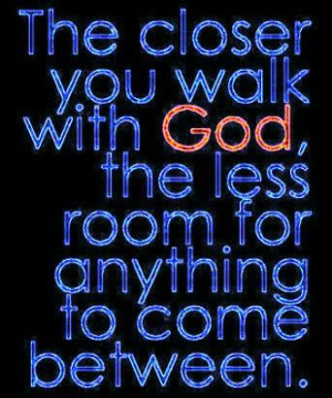 The closer you walk with God, the less room anything to come between.