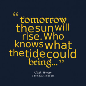 tomorrow the sun will rise who knows what the tide could bring