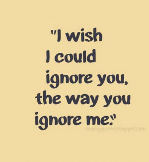 wish i could ignore you the way you ignore me