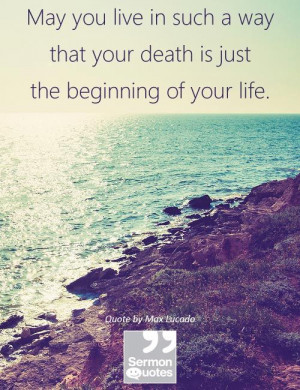 ... way that your death is just the beginning of your life. — Max Lucado