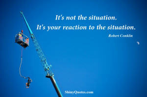 It’s not the situation. It’s your reaction to the situation.