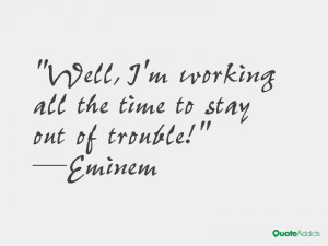 ... Well, I'm working all the time to stay out of trouble!” — Eminem