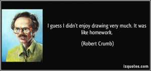 ... didn't enjoy drawing very much. It was like homework. - Robert Crumb