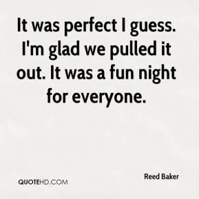 Reed Baker - It was perfect I guess. I'm glad we pulled it out. It was ...