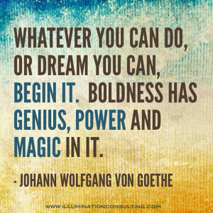 Whatever you can do, or dream you can, begin it. Boldness has genius ...