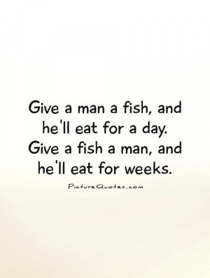 ... fish, and he'll eat for a day. Give a fish a man, and he'll eat