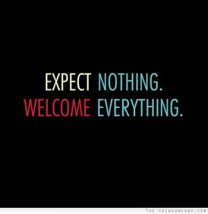 Expect nothing. Welcome everything.