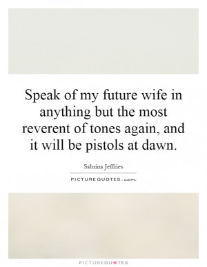 Speak of my future wife in anything but the most reverent of tones ...