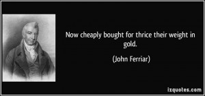 Now cheaply bought for thrice their weight in gold. - John Ferriar