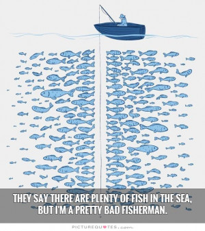 They say there are plenty of fish in the sea, but I'm a pretty bad ...