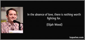 ... absence of love, there is nothing worth fighting for. - Elijah Wood