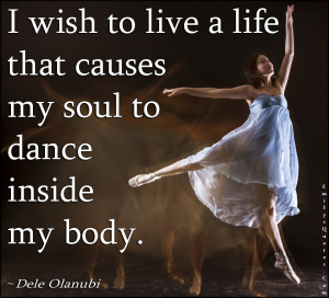... wish to live a life that causes my soul to dance inside my body