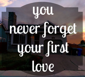 ... your first love… and that’s how I feel about our first house