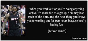 you work out or you're doing anything active, it's more fun as a group ...