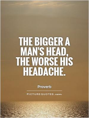 The bigger a man's head, the worse his headache.