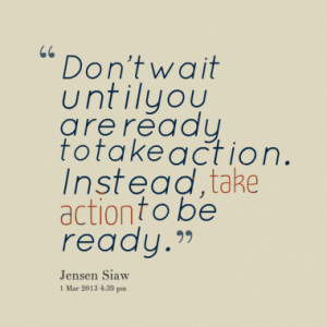 ... until you are ready to take action. Instead, take action to be ready