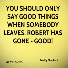 You should only say good things when somebody leaves. Robert has gone ...