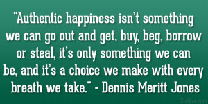 Authentic happiness isn’t something we can go out and get, buy, beg ...