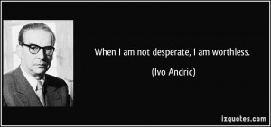 When I am not desperate, I am worthless. - Ivo Andric