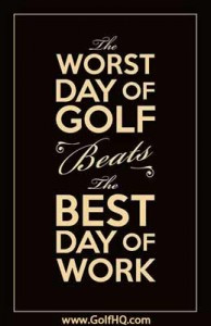 The worst day of Golf beats the best day of work.