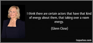 ... of energy about them, that taking over a room energy. - Glenn Close