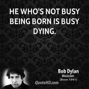 He who's not busy being born is busy dying.