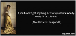 ... to say about anybody, come sit next to me. - Alice Roosevelt Longworth