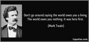 around saying the world owes you a living. The world owes you nothing ...
