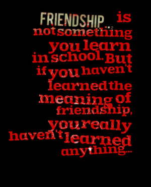 Friendship... is not something you learn in school. But if you haven't ...