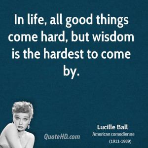 ... life, all good things come hard, but wisdom is the hardest to come by