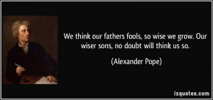 We think our fathers fools, so wise we grow. Our wiser sons, no doubt ...