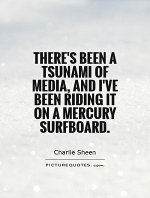 There's been a tsunami of media, and I've been riding it on a mercury ...