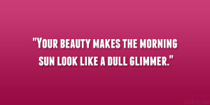 Your beauty makes the morning sun look like a dull glimmer.”