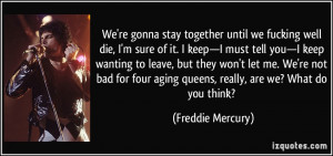 We're gonna stay together until we fucking well die, I'm sure of it. I ...