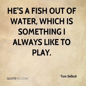 Tom Selleck - He's a fish out of water, which is something I always ...