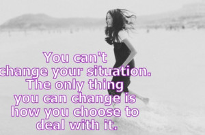 can't change our situation but I can change the way I react to it.