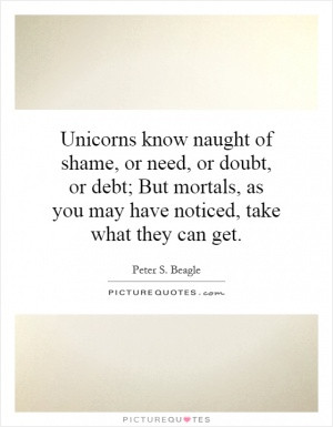 Unicorns know naught of shame, or need, or doubt, or debt; But mortals ...