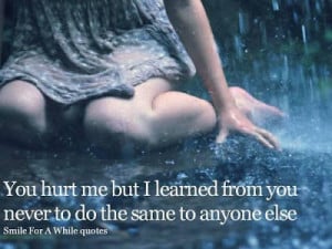 you hurt me but i learned from you never to do the same to anyone else ...