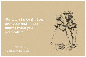 ... fancy shirt on over your muffin top doesn’t make you a cupcake