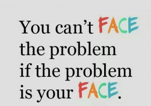 You can't face the problem if the problem is your face