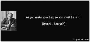 As you make your bed, so you must lie in it. - Daniel J. Boorstin