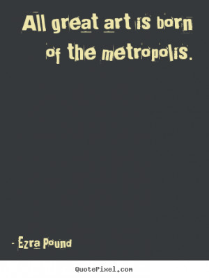 All great art is born of the metropolis. - Ezra Pound. View more ...