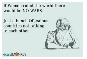 If Women ruled the world there would be NO WARS.Just a bunch Of ...