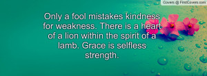 Only a fool mistakes kindness for weakness. There is a heart of a lion ...