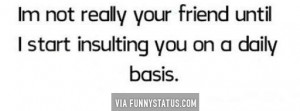 not really your friend until I start insulting you on a daily ...