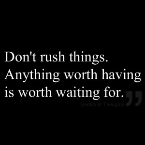 Don't rush things. Anything worth having is worth waiting for.